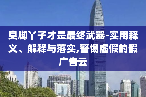 臭腳丫子才是最終武器-實用釋義、解釋與落實,警惕虛假的假廣告云