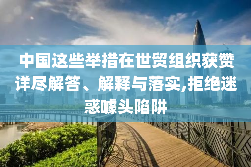 中國(guó)這些舉措在世貿(mào)組織獲贊詳盡解答、解釋與落實(shí),拒絕迷惑噱頭陷阱