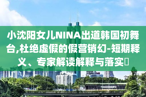 小沈陽女兒NINA出道韓國初舞臺(tái),杜絕虛假的假營銷幻-短期釋義、專家解讀解釋與落實(shí)?