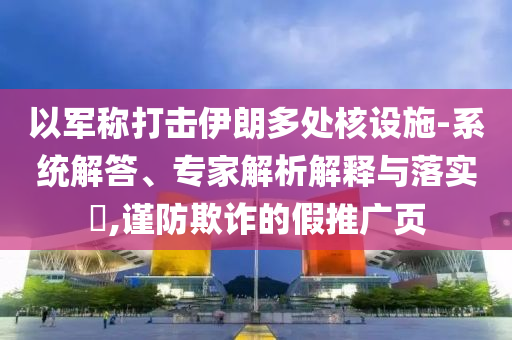 以軍稱打擊伊朗多處核設(shè)施-系統(tǒng)解答、專家解析解釋與落實(shí)?,謹(jǐn)防欺詐的假推廣頁(yè)