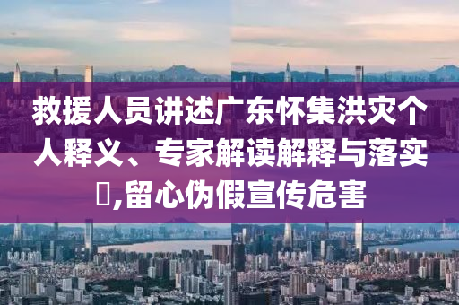 救援人員講述廣東懷集洪災個人釋義、專家解讀解釋與落實?,留心偽假宣傳危害