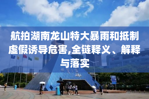 航拍湖南龍山特大暴雨和抵制虛假誘導危害,全鏈釋義、解釋與落實