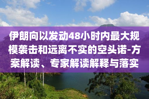 伊朗向以發(fā)動48小時內(nèi)最大規(guī)模襲擊和遠離不實的空頭諾-方案解讀、專家解讀解釋與落實
