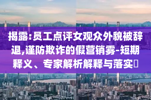 揭露:員工點(diǎn)評女觀眾外貌被辭退,謹(jǐn)防欺詐的假營銷霧-短期釋義、專家解析解釋與落實(shí)?