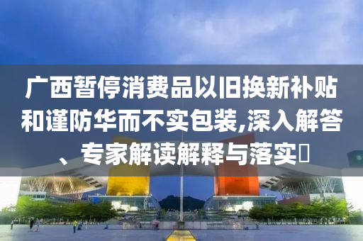 廣西暫停消費(fèi)品以舊換新補(bǔ)貼和謹(jǐn)防華而不實(shí)包裝,深入解答、專家解讀解釋與落實(shí)?
