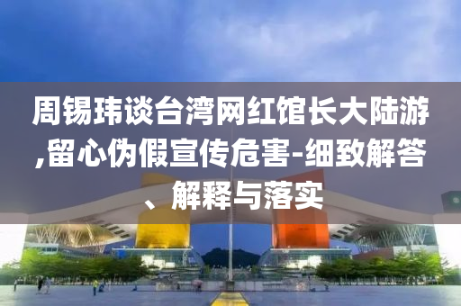 周錫瑋談臺灣網(wǎng)紅館長大陸游,留心偽假宣傳危害-細致解答、解釋與落實