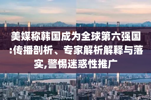 美媒稱韓國成為全球第六強(qiáng)國:傳播剖析、專家解析解釋與落實(shí),警惕迷惑性推廣