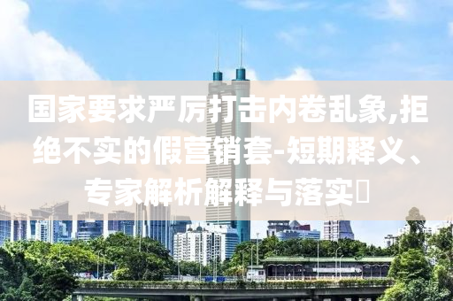 國(guó)家要求嚴(yán)厲打擊內(nèi)卷亂象,拒絕不實(shí)的假營(yíng)銷套-短期釋義、專家解析解釋與落實(shí)?