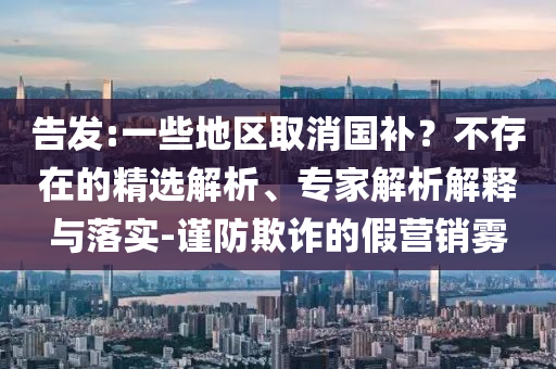 告發(fā):一些地區(qū)取消國補(bǔ)？不存在的精選解析、專家解析解釋與落實(shí)-謹(jǐn)防欺詐的假營銷霧