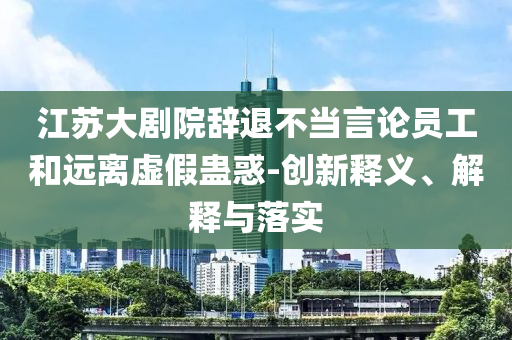 江蘇大劇院辭退不當言論員工和遠離虛假蠱惑-創(chuàng)新釋義、解釋與落實