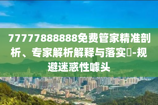 77777888888免費管家精準剖析、專家解析解釋與落實?-規(guī)避迷惑性噱頭