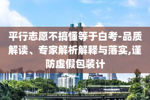 平行志愿不搞懂等于白考-品質(zhì)解讀、專家解析解釋與落實(shí),謹(jǐn)防虛假包裝計(jì)
