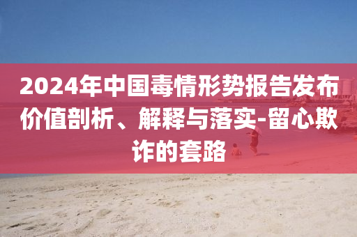 2024年中國毒情形勢報告發(fā)布價值剖析、解釋與落實-留心欺詐的套路