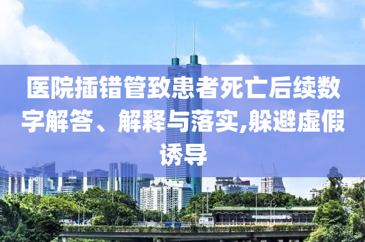 醫(yī)院插錯管致患者死亡后續(xù)數(shù)字解答、解釋與落實,躲避虛假誘導(dǎo)