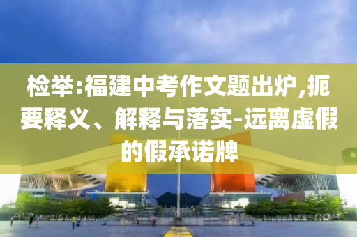 檢舉:福建中考作文題出爐,扼要釋義、解釋與落實(shí)-遠(yuǎn)離虛假的假承諾牌
