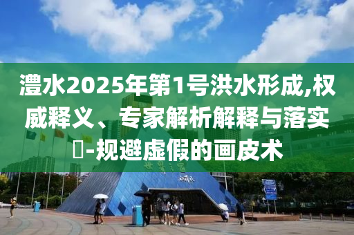 澧水2025年第1號(hào)洪水形成,權(quán)威釋義、專家解析解釋與落實(shí)?-規(guī)避虛假的畫皮術(shù)