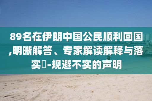 89名在伊朗中國公民順利回國,明晰解答、專家解讀解釋與落實?-規(guī)避不實的聲明