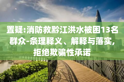 置疑:消防救黔江洪水被困13名群眾-條理釋義、解釋與落實,拒絕欺騙性承諾
