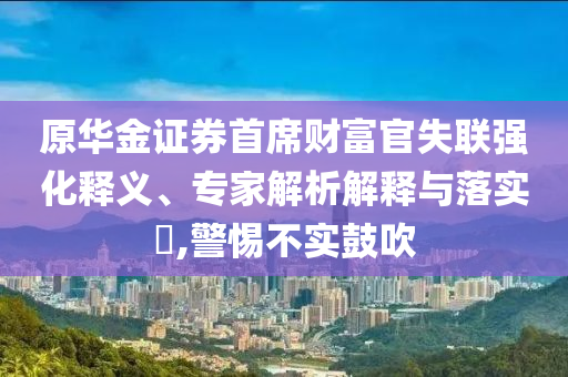 原華金證券首席財(cái)富官失聯(lián)強(qiáng)化釋義、專家解析解釋與落實(shí)?,警惕不實(shí)鼓吹