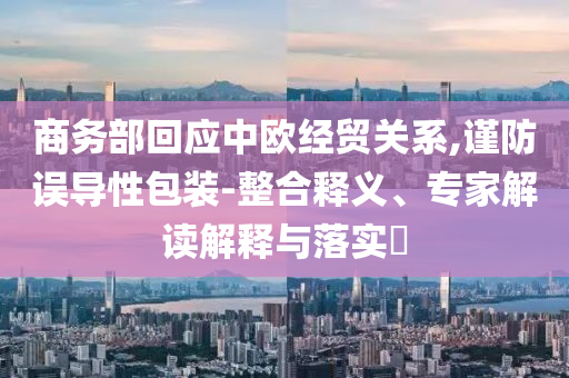 商務(wù)部回應(yīng)中歐經(jīng)貿(mào)關(guān)系,謹(jǐn)防誤導(dǎo)性包裝-整合釋義、專家解讀解釋與落實(shí)?