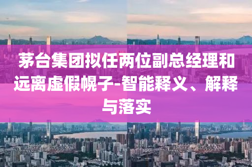 茅臺集團擬任兩位副總經(jīng)理和遠離虛假幌子-智能釋義、解釋與落實