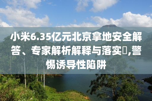 小米6.35億元北京拿地安全解答、專家解析解釋與落實(shí)?,警惕誘導(dǎo)性陷阱