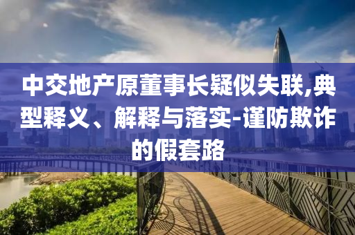 中交地產(chǎn)原董事長疑似失聯(lián),典型釋義、解釋與落實(shí)-謹(jǐn)防欺詐的假套路