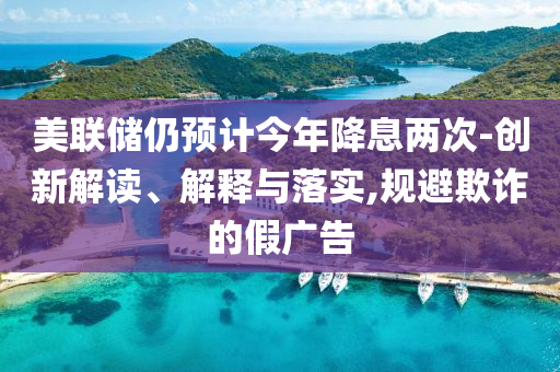 美聯(lián)儲(chǔ)仍預(yù)計(jì)今年降息兩次-創(chuàng)新解讀、解釋與落實(shí),規(guī)避欺詐的假廣告