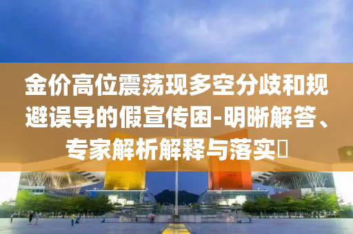 金價(jià)高位震蕩現(xiàn)多空分歧和規(guī)避誤導(dǎo)的假宣傳困-明晰解答、專(zhuān)家解析解釋與落實(shí)?