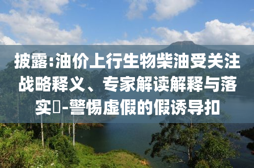 披露:油價(jià)上行生物柴油受關(guān)注戰(zhàn)略釋義、專家解讀解釋與落實(shí)?-警惕虛假的假誘導(dǎo)扣