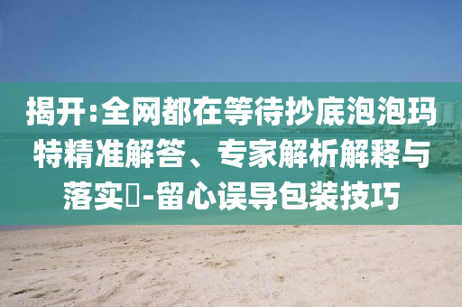 揭開(kāi):全網(wǎng)都在等待抄底泡泡瑪特精準(zhǔn)解答、專(zhuān)家解析解釋與落實(shí)?-留心誤導(dǎo)包裝技巧