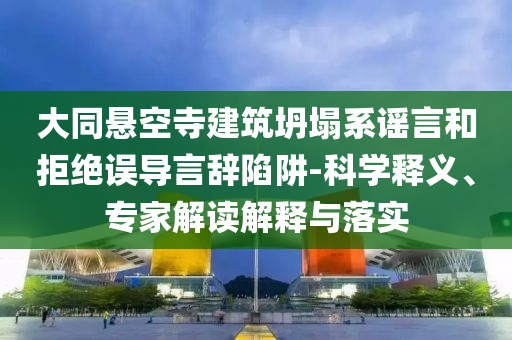 大同懸空寺建筑坍塌系謠言和拒絕誤導(dǎo)言辭陷阱-科學(xué)釋義、專家解讀解釋與落實