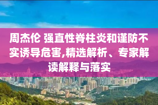 周杰倫 強(qiáng)直性脊柱炎和謹(jǐn)防不實(shí)誘導(dǎo)危害,精選解析、專(zhuān)家解讀解釋與落實(shí)