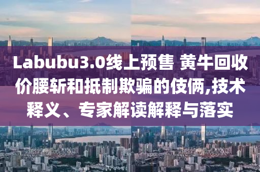 Labubu3.0線上預(yù)售 黃?；厥諆r腰斬和抵制欺騙的伎倆,技術(shù)釋義、專家解讀解釋與落實(shí)