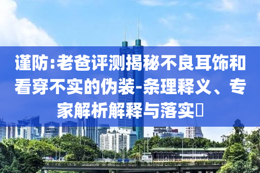 謹(jǐn)防:老爸評(píng)測(cè)揭秘不良耳飾和看穿不實(shí)的偽裝-條理釋義、專(zhuān)家解析解釋與落實(shí)?