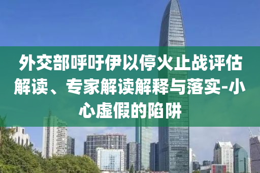 外交部呼吁伊以?；鹬箲?zhàn)評估解讀、專家解讀解釋與落實-小心虛假的陷阱