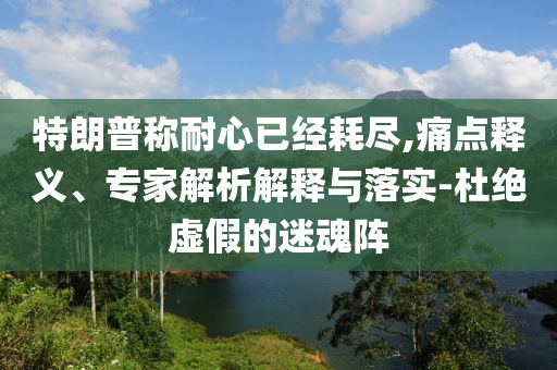 特朗普稱耐心已經(jīng)耗盡,痛點(diǎn)釋義、專家解析解釋與落實(shí)-杜絕虛假的迷魂陣