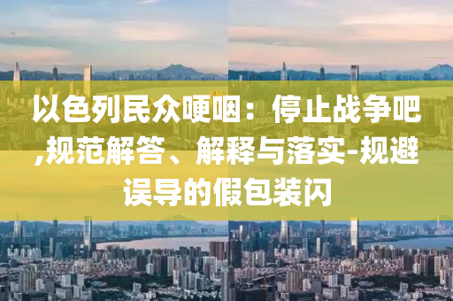 以色列民眾哽咽：停止戰(zhàn)爭(zhēng)吧,規(guī)范解答、解釋與落實(shí)-規(guī)避誤導(dǎo)的假包裝閃