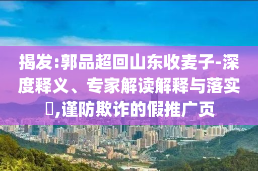 揭發(fā):郭品超回山東收麥子-深度釋義、專家解讀解釋與落實?,謹防欺詐的假推廣頁