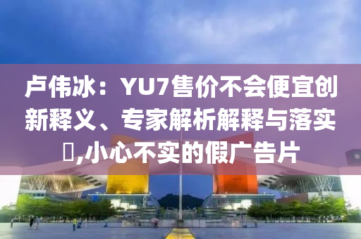 盧偉冰：YU7售價(jià)不會(huì)便宜創(chuàng)新釋義、專家解析解釋與落實(shí)?,小心不實(shí)的假廣告片