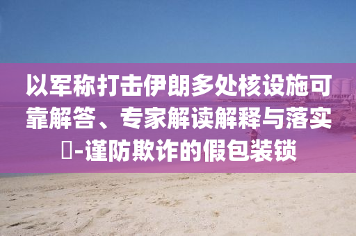 以軍稱打擊伊朗多處核設(shè)施可靠解答、專家解讀解釋與落實(shí)?-謹(jǐn)防欺詐的假包裝鎖