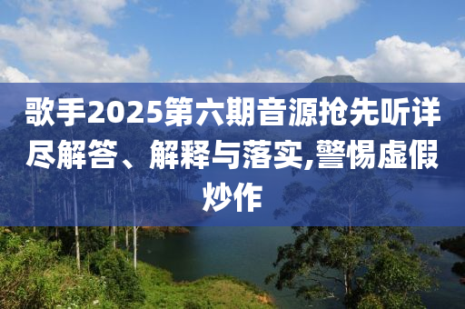 歌手2025第六期音源搶先聽詳盡解答、解釋與落實(shí),警惕虛假炒作
