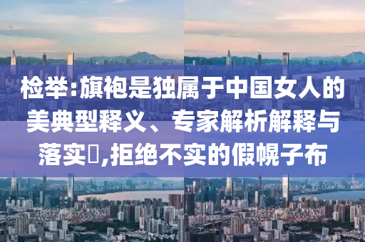 檢舉:旗袍是獨(dú)屬于中國女人的美典型釋義、專家解析解釋與落實(shí)?,拒絕不實(shí)的假幌子布