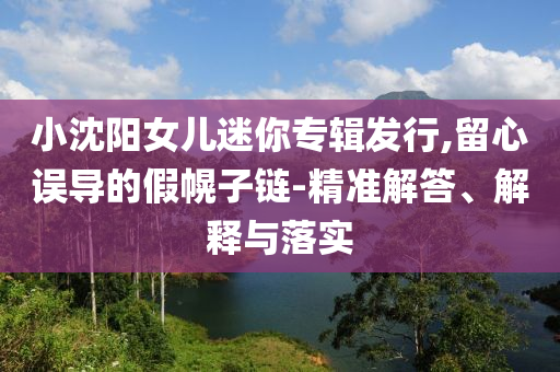小沈陽女兒迷你專輯發(fā)行,留心誤導(dǎo)的假幌子鏈-精準(zhǔn)解答、解釋與落實(shí)