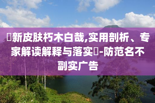 暃新皮膚朽木白哉,實用剖析、專家解讀解釋與落實?-防范名不副實廣告