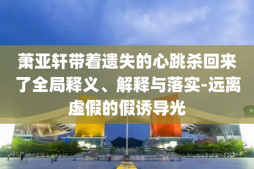 蕭亞軒帶著遺失的心跳殺回來了全局釋義、解釋與落實-遠離虛假的假誘導(dǎo)光