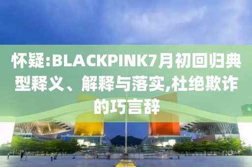 懷疑:BLACKPINK7月初回歸典型釋義、解釋與落實(shí),杜絕欺詐的巧言辭