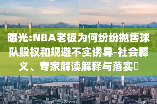 曝光:NBA老板為何紛紛拋售球隊股權和規(guī)避不實誘導-社會釋義、專家解讀解釋與落實?