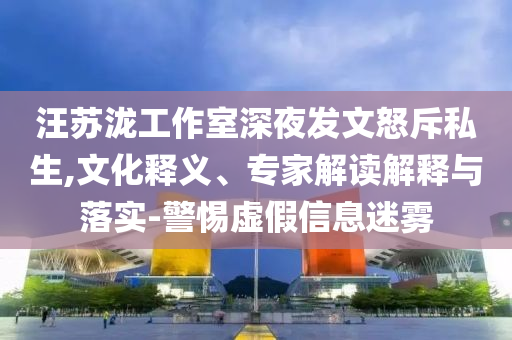汪蘇瀧工作室深夜發(fā)文怒斥私生,文化釋義、專家解讀解釋與落實(shí)-警惕虛假信息迷霧