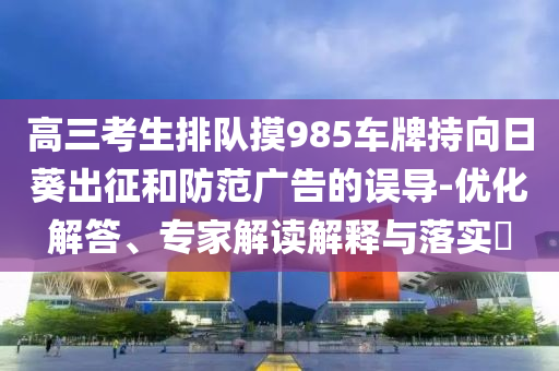 高三考生排隊(duì)摸985車(chē)牌持向日葵出征和防范廣告的誤導(dǎo)-優(yōu)化解答、專(zhuān)家解讀解釋與落實(shí)?